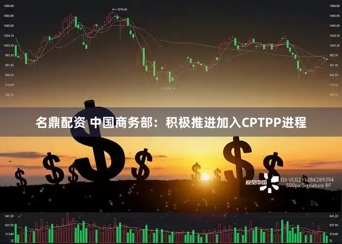 名鼎配资 中国商务部：积极推进加入CPTPP进程