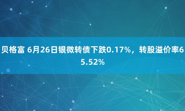 贝格富 6月26日银微转债下跌0.17%，转股溢价率65.52%