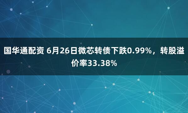 国华通配资 6月26日微芯转债下跌0.99%，转股溢价率33.38%