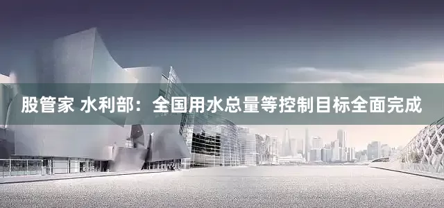 股管家 水利部：全国用水总量等控制目标全面完成