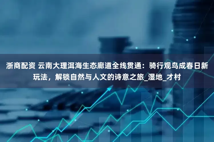 浙商配资 云南大理洱海生态廊道全线贯通：骑行观鸟成春日新玩法，解锁自然与人文的诗意之旅_湿地_才村