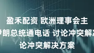盈禾配资 欧洲理事会主席与伊朗总统通电话 讨论冲突解决方案