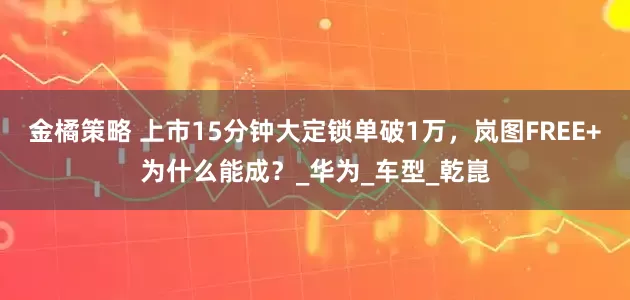金橘策略 上市15分钟大定锁单破1万，岚图FREE+为什么能成？_华为_车型_乾崑