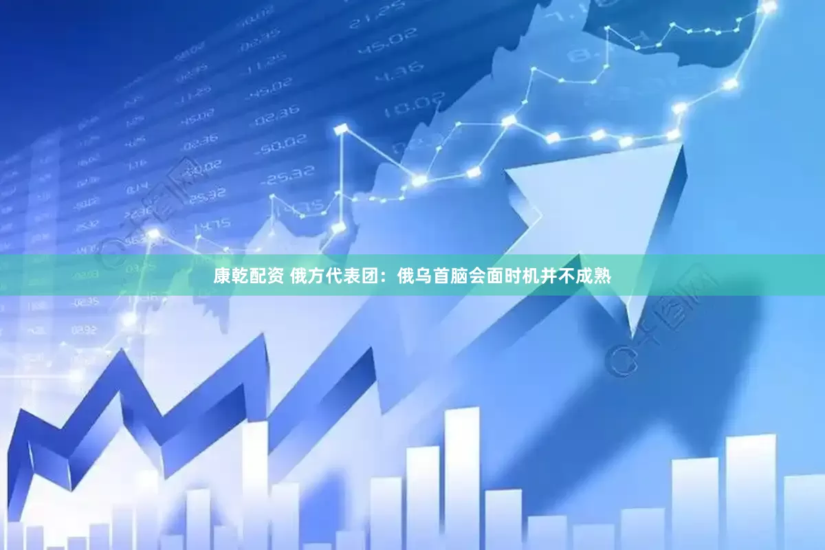 康乾配资 俄方代表团：俄乌首脑会面时机并不成熟
