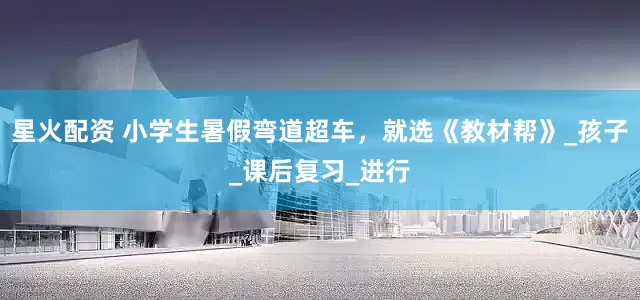 星火配资 小学生暑假弯道超车，就选《教材帮》_孩子_课后复习_进行