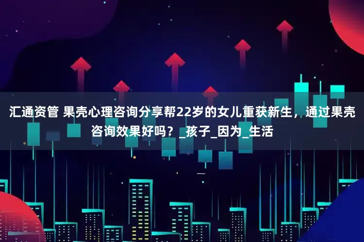 汇通资管 果壳心理咨询分享帮22岁的女儿重获新生，通过果壳咨询效果好吗？_孩子_因为_生活