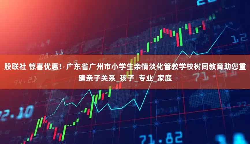 股联社 惊喜优惠！广东省广州市小学生亲情淡化管教学校树同教育助您重建亲子关系_孩子_专业_家庭