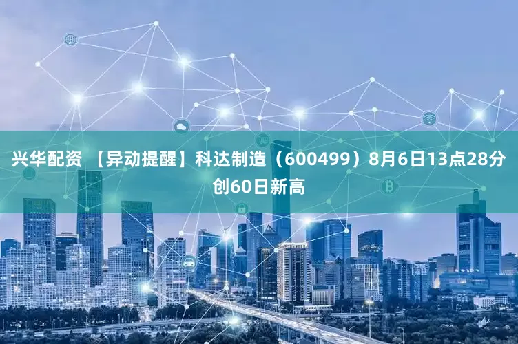 兴华配资 【异动提醒】科达制造（600499）8月6日13点28分创60日新高