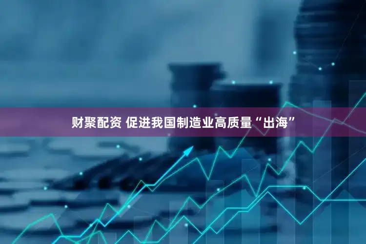 财聚配资 促进我国制造业高质量“出海”