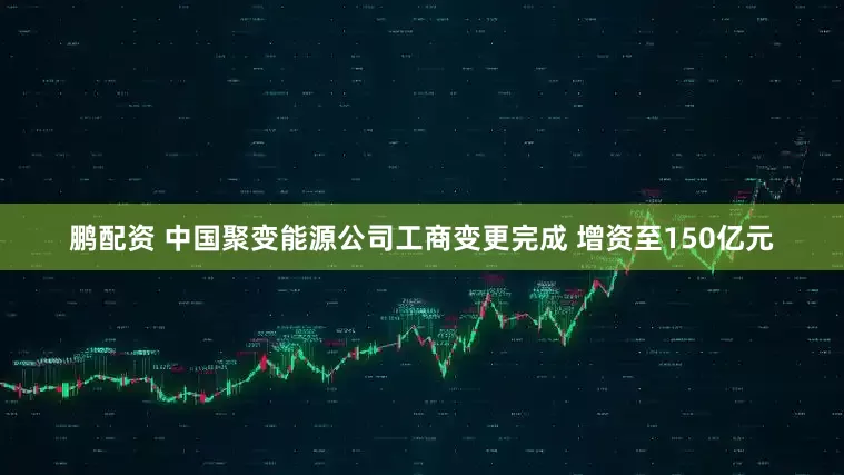 鹏配资 中国聚变能源公司工商变更完成 增资至150亿元
