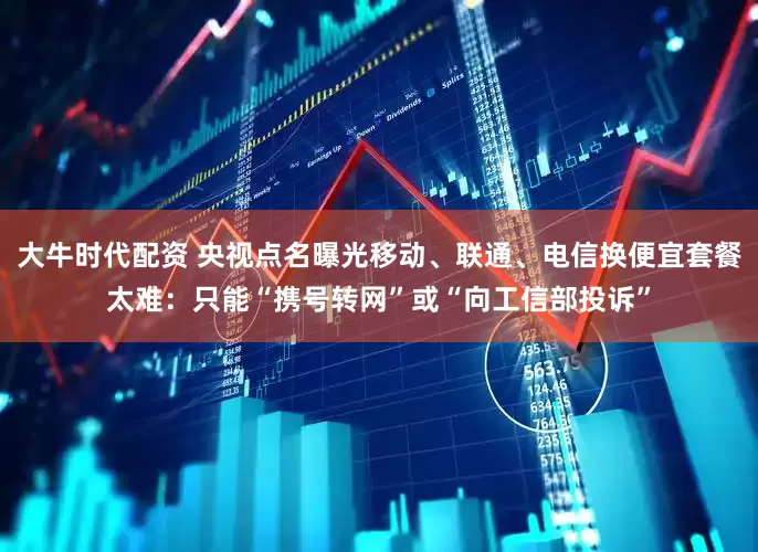 大牛时代配资 央视点名曝光移动、联通、电信换便宜套餐太难：只能“携号转网”或“向工信部投诉”