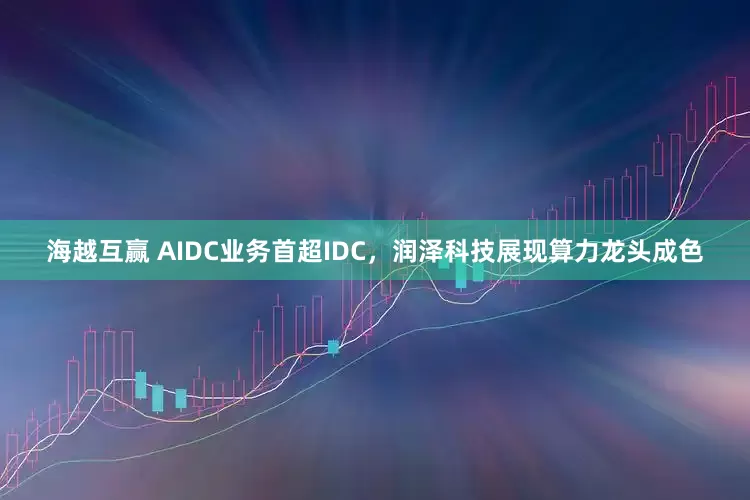 海越互赢 AIDC业务首超IDC,润泽科技展现算力龙头成色